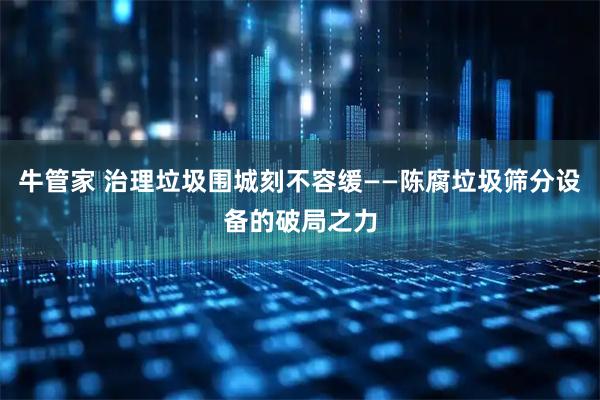 牛管家 治理垃圾围城刻不容缓——陈腐垃圾筛分设备的破局之力