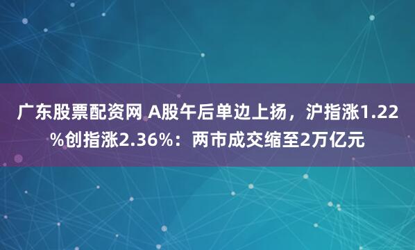 广东股票配资网 A股午后单边上扬，沪指涨1.22%创指涨2.36%：两市成交缩至2万亿元