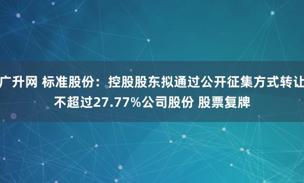 广升网 标准股份：控股股东拟通过公开征集方式转让不超过27.77%公司股份 股票复牌