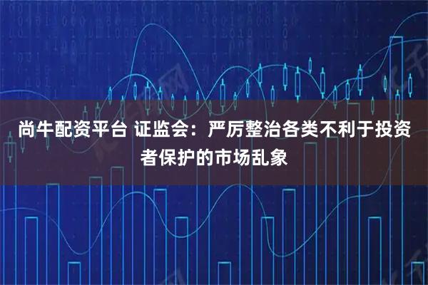 尚牛配资平台 证监会：严厉整治各类不利于投资者保护的市场乱象