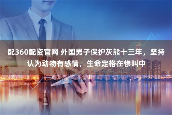 配360配资官网 外国男子保护灰熊十三年，坚持认为动物有感情，生命定格在惨叫中