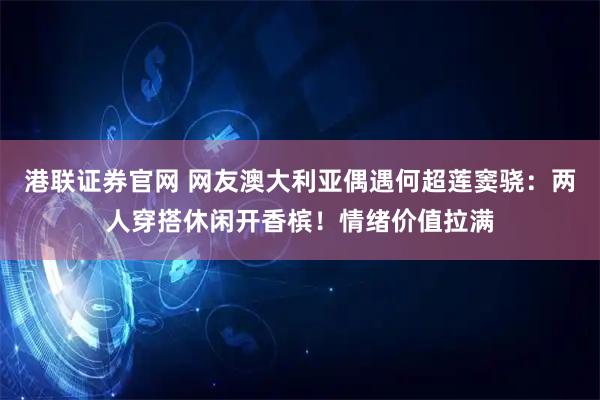港联证券官网 网友澳大利亚偶遇何超莲窦骁:两人穿搭休闲开香槟!情绪价值拉满