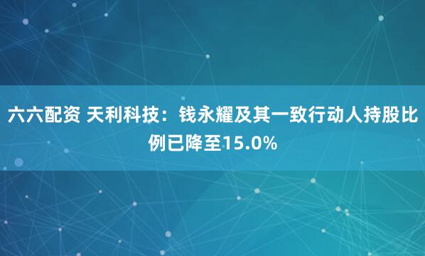 六六配资 天利科技：钱永耀及其一致行动人持股比例已降至15.0%
