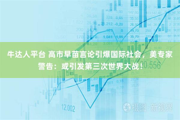 牛达人平台 高市早苗言论引爆国际社会，美专家警告：或引发第三次世界大战！