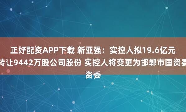 正好配资APP下载 新亚强：实控人拟19.6亿元转让9442万股公司股份 实控人将变更为邯郸市国资委