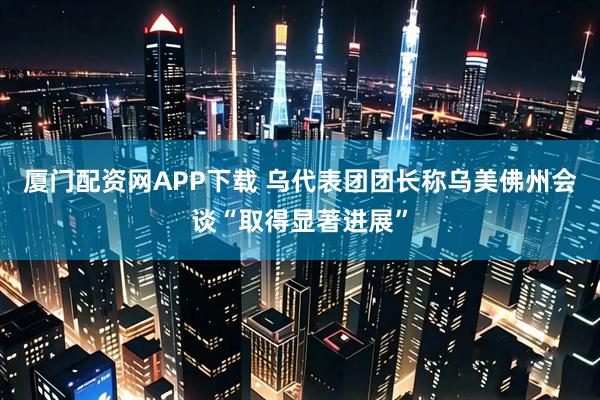 厦门配资网APP下载 乌代表团团长称乌美佛州会谈“取得显著进展”