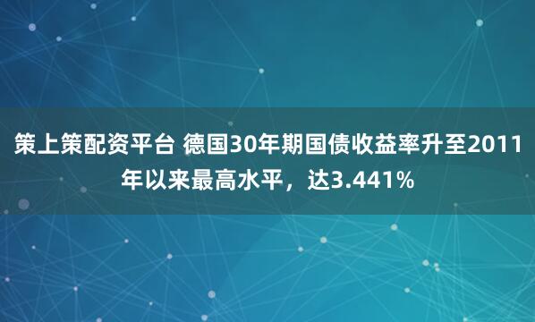 策上策配资平台 德国30年期国债收益率升至2011年以来最高水平，达3.441%