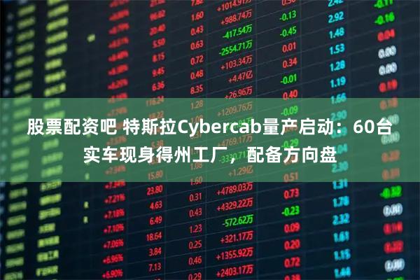 股票配资吧 特斯拉Cybercab量产启动：60台实车现身得州工厂，配备方向盘