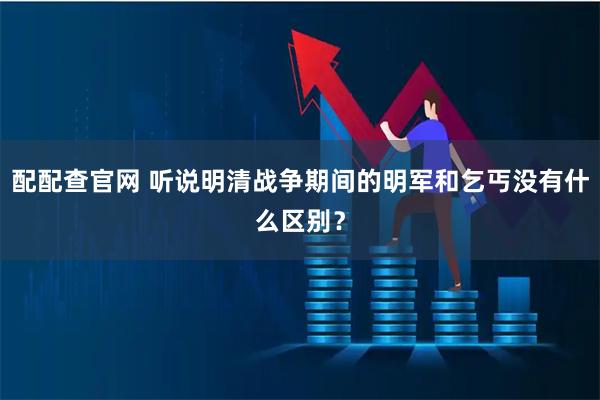 配配查官网 听说明清战争期间的明军和乞丐没有什么区别？