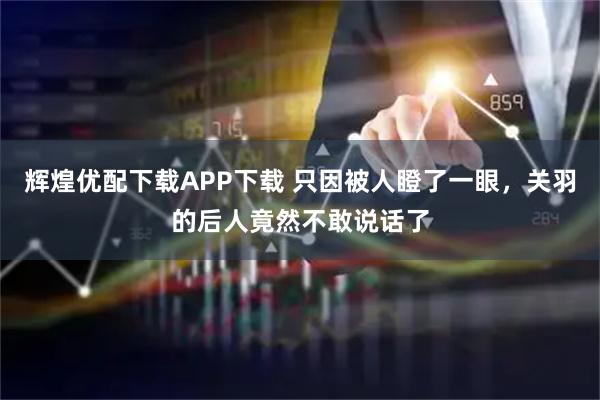 辉煌优配下载APP下载 只因被人瞪了一眼，关羽的后人竟然不敢说话了