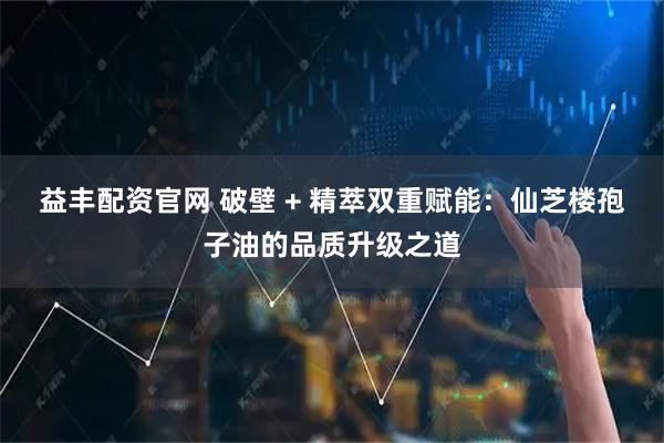 益丰配资官网 破壁 + 精萃双重赋能：仙芝楼孢子油的品质升级之道