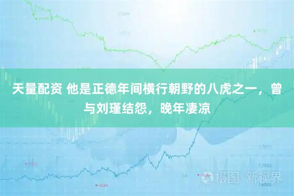 天量配资 他是正德年间横行朝野的八虎之一，曾与刘瑾结怨，晚年凄凉