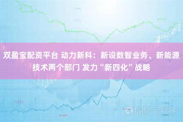 双盈宝配资平台 动力新科：新设数智业务、新能源技术两个部门 发力“新四化”战略