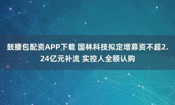 鼓腰包配资APP下载 国林科技拟定增募资不超2.24亿元补流 实控人全额认购
