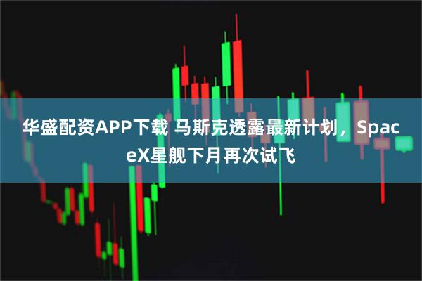 华盛配资APP下载 马斯克透露最新计划，SpaceX星舰下月再次试飞