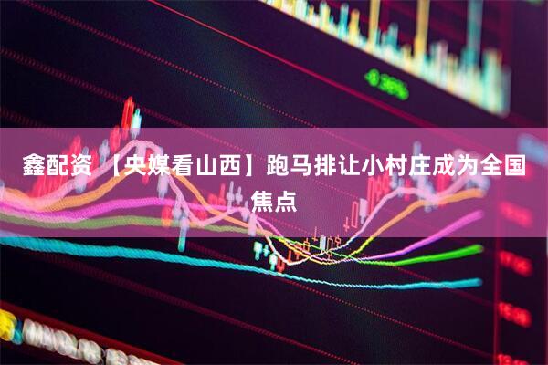 鑫配资 【央媒看山西】跑马排让小村庄成为全国焦点