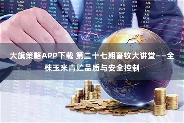大旗策略APP下载 第二十七期畜牧大讲堂——全株玉米青贮品质与安全控制