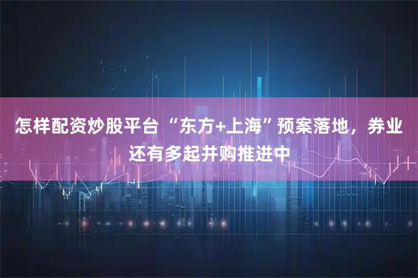 怎样配资炒股平台 “东方+上海”预案落地，券业还有多起并购推进中
