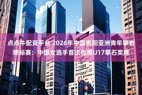 点点牛配资平台 2026年中国贵阳亚洲青年攀岩锦标赛：中国女选手首次包揽U17攀石奖牌