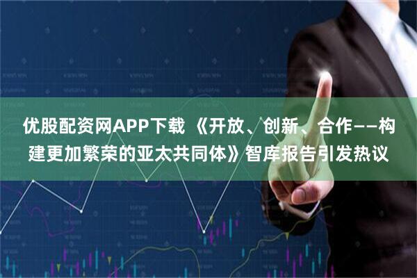 优股配资网APP下载 《开放、创新、合作——构建更加繁荣的亚太共同体》智库报告引发热议