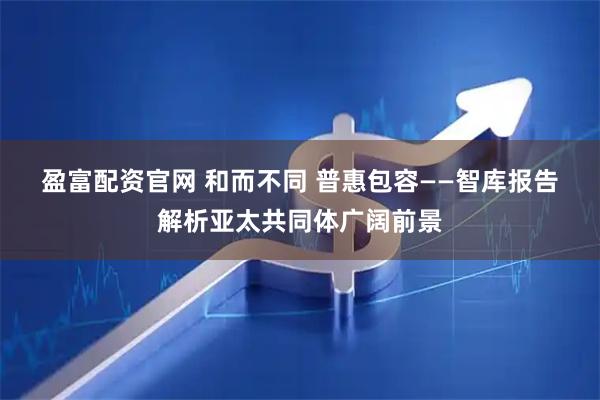 盈富配资官网 和而不同 普惠包容——智库报告解析亚太共同体广阔前景