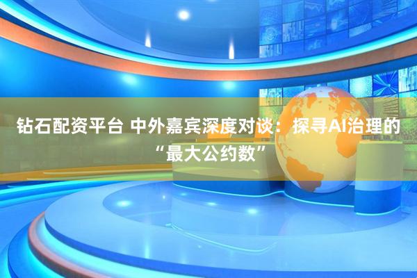 钻石配资平台 中外嘉宾深度对谈：探寻AI治理的“最大公约数”